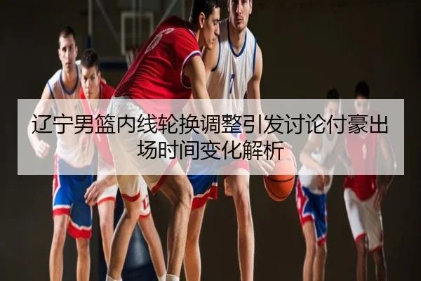 辽宁男篮内线轮换调整引发讨论付豪出场时间变化解析